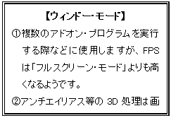 テキスト ボックス: 【ウィンドー・モード】
@複数のアドオン・プログラムを実行する際などに使用しますが、FPSは「フルスクリーン・モード」よりも高くなるようです。
Aアンチエイリアス等の3D処理は画面表示に反映されません。