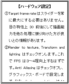 テキスト ボックス: 【ハードウェア設定】
@Target frame rateはスライダーを常に最大にする必要はありません。目の特性上30前後にして描画能力を他の処理に振り向けた方が良いとの情報があります。
ARender to texture、Transform and lightingはチェックオンします。これでFPSは3〜4程向上するはずです。Anti Aliasingはチェックオフし、グラフィックス・ボードで設定します。なお、display resolutionsは4:3のサイズにしないとパネルが適正に表示されません。