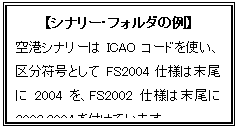 テキスト ボックス: 【シナリー・フォルダの例】
空港シナリーはICAOコードを使い、区分符号としてFS2004仕様は末尾に2004を、FS2002仕様は末尾に2002_2004を付けています。